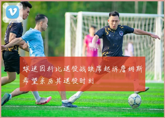 球迷因科比退役战缺席起诉詹姆斯希望亲历其退役时刻