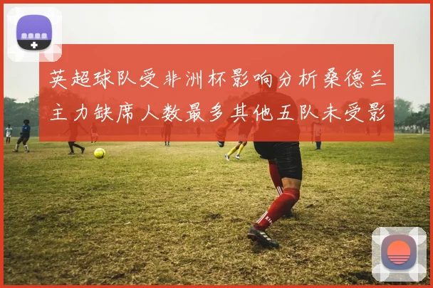 英超球队受非洲杯影响分析桑德兰主力缺席人数最多其他五队未受影响