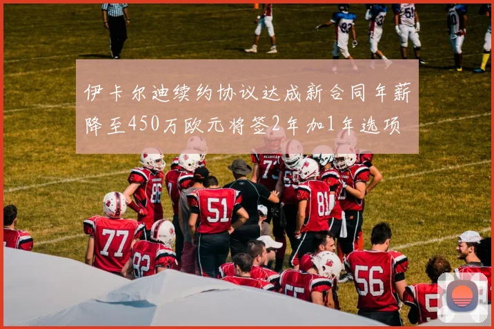 伊卡尔迪续约协议达成新合同年薪降至450万欧元将签2年加1年选项