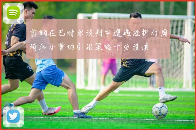 首钢在巴特尔谈判中遭遇挫折对周琦和小曾的引进策略十分谨慎