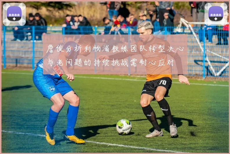 詹俊分析利物浦教练团队转型决心与老问题的持续挑战需耐心应对