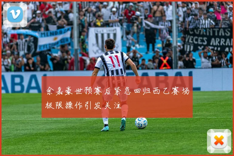 余嘉豪世预赛后紧急回归西乙赛场极限操作引发关注