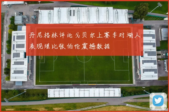 丹尼格林评论戈贝尔上赛季对湖人表现堪比张伯伦震撼数据