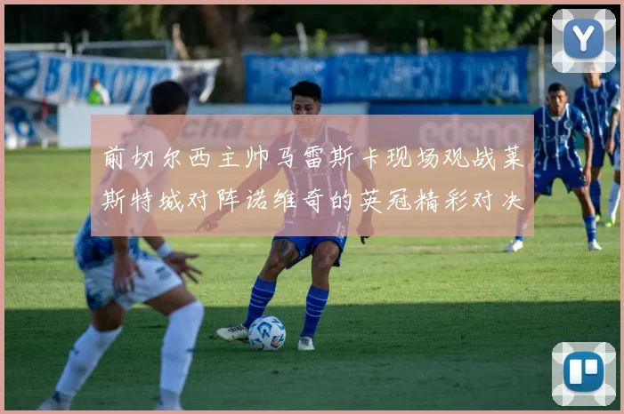 前切尔西主帅马雷斯卡现场观战莱斯特城对阵诺维奇的英冠精彩对决