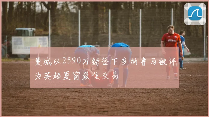 曼城以2590万镑签下多纳鲁马被评为英超夏窗最佳交易