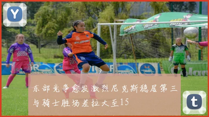 东部竞争愈发激烈尼克斯稳居第三与骑士胜场差拉大至15