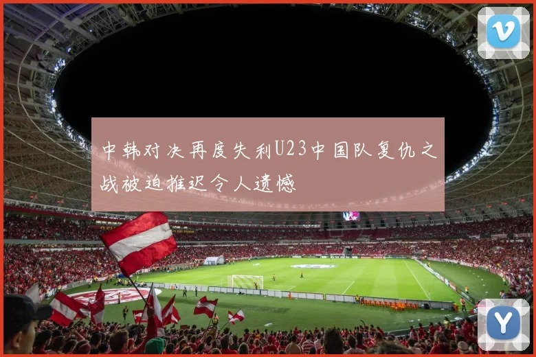 中韩对决再度失利U23中国队复仇之战被迫推迟令人遗憾