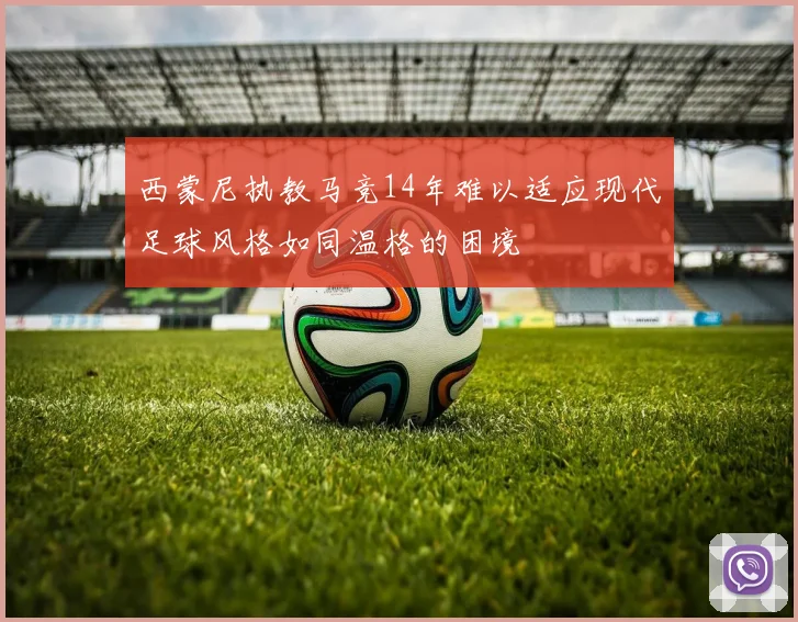 西蒙尼执教马竞14年难以适应现代足球风格如同温格的困境
