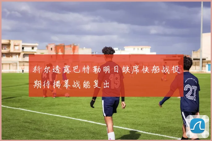 科尔透露巴特勒明日缺席快船战役期待揭幕战能复出